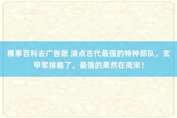 糗事百科去广告版 清点古代最强的特种部队，玄甲军排临了，最强的果然在南宋！