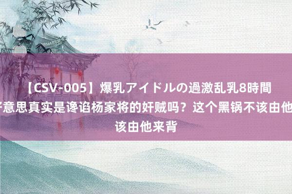 【CSV-005】爆乳アイドルの過激乱乳8時間 潘好意思真实是谗谄杨家将的奸贼吗？这个黑锅不该由他来背