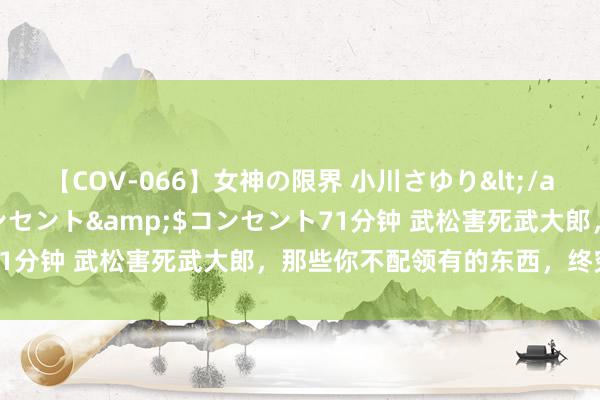 【COV-066】女神の限界 小川さゆり</a>2010-01-25コンセント&$コンセント71分钟 武松害死武大郎，那些你不配领有的东西，终究会害了你