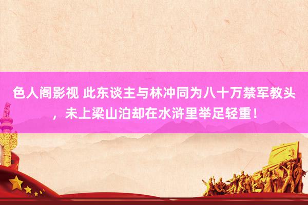 色人阁影视 此东谈主与林冲同为八十万禁军教头，未上梁山泊却在水浒里举足轻重！