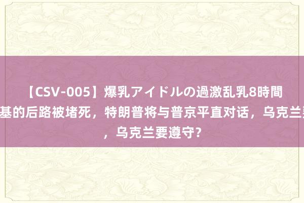 【CSV-005】爆乳アイドルの過激乱乳8時間 泽连斯基的后路被堵死，特朗普将与普京平直对话，乌克兰要遵守？