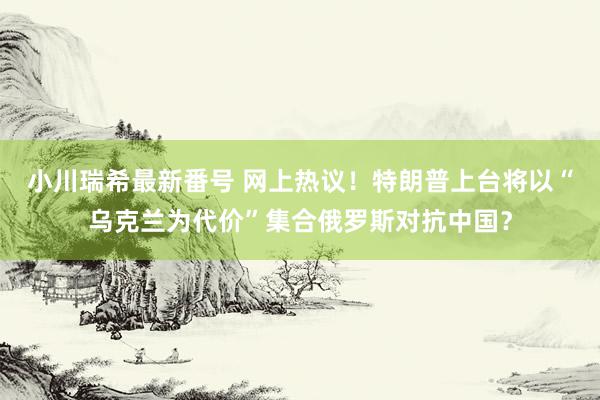 小川瑞希最新番号 网上热议！特朗普上台将以“乌克兰为代价”集合俄罗斯对抗中国？