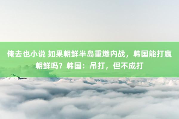 俺去也小说 如果朝鲜半岛重燃内战，韩国能打赢朝鲜吗？韩国：吊打，但不成打