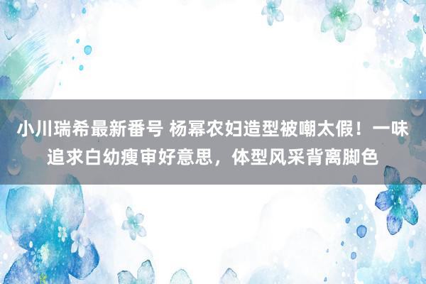 小川瑞希最新番号 杨幂农妇造型被嘲太假！一味追求白幼瘦审好意思，体型风采背离脚色