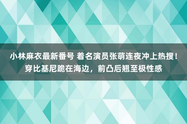 小林麻衣最新番号 着名演员张萌连夜冲上热搜！穿比基尼跪在海边，前凸后翘至极性感