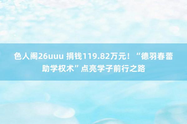 色人阁26uuu 捐钱119.82万元！“德羽春蕾助学权术”点亮学子前行之路