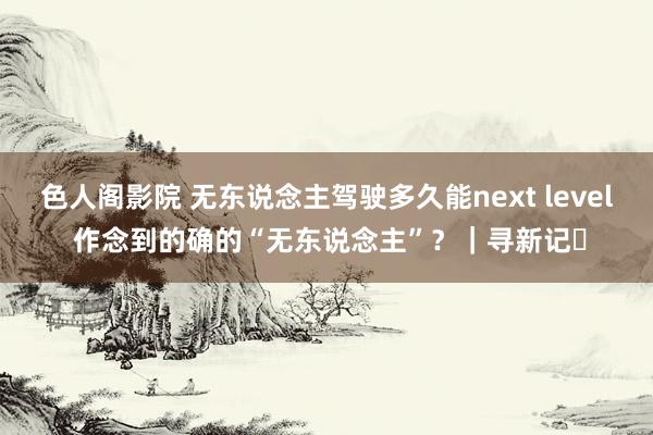 色人阁影院 无东说念主驾驶多久能next level 作念到的确的“无东说念主”？｜寻新记㉕