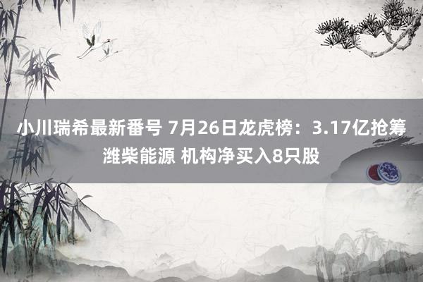 小川瑞希最新番号 7月26日龙虎榜：3.17亿抢筹潍柴能源 机构净买入8只股