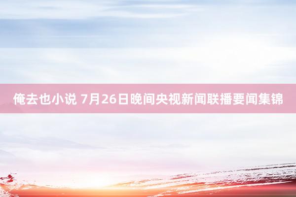 俺去也小说 7月26日晚间央视新闻联播要闻集锦