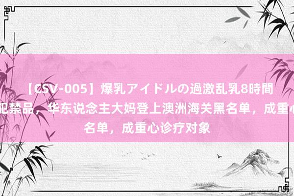 【CSV-005】爆乳アイドルの過激乱乳8時間 捏意佩带犯禁品，华东说念主大妈登上澳洲海关黑名单，成重心诊疗对象