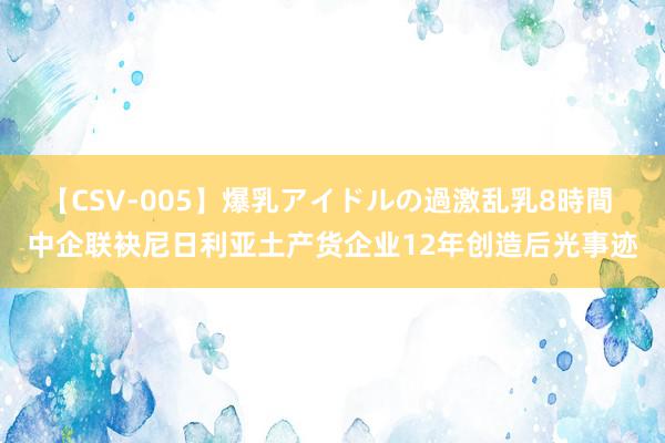 【CSV-005】爆乳アイドルの過激乱乳8時間 中企联袂尼日利亚土产货企业12年创造后光事迹