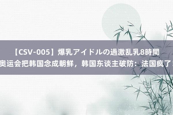 【CSV-005】爆乳アイドルの過激乱乳8時間 奥运会把韩国念成朝鲜，韩国东谈主破防：法国疯了！