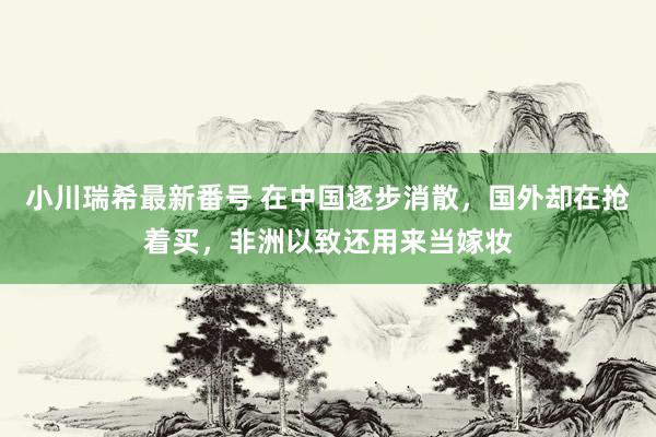 小川瑞希最新番号 在中国逐步消散，国外却在抢着买，非洲以致还用来当嫁妆