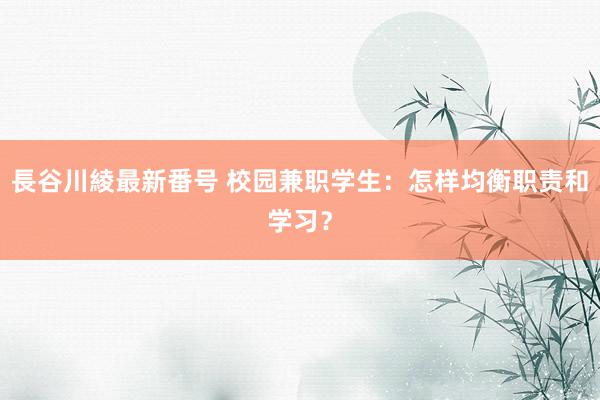 長谷川綾最新番号 校园兼职学生：怎样均衡职责和学习？