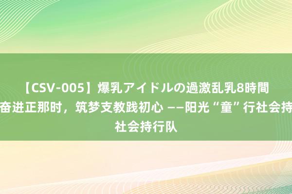 【CSV-005】爆乳アイドルの過激乱乳8時間 芳华奋进正那时，筑梦支教践初心 ——阳光“童”行社会持行队