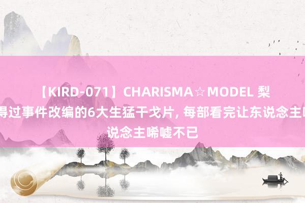 【KIRD-071】CHARISMA☆MODEL 梨々花 信得过事件改编的6大生猛干戈片, 每部看完让东说念主唏嘘不已