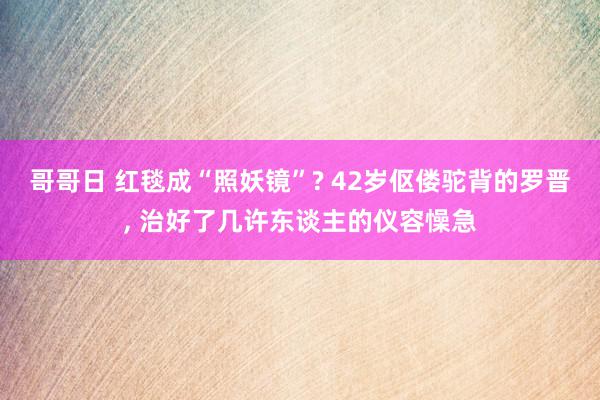 哥哥日 红毯成“照妖镜”? 42岁伛偻驼背的罗晋, 治好了几许东谈主的仪容懆急