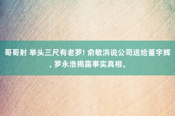 哥哥射 举头三尺有老罗! 俞敏洪说公司送给董宇辉, 罗永浩揭露事实真相。