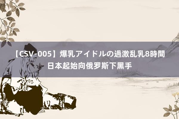 【CSV-005】爆乳アイドルの過激乱乳8時間 日本起始向俄罗斯下黑手