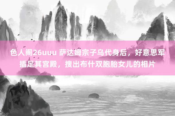 色人阁26uuu 萨达姆宗子乌代身后，好意思军插足其宫殿，搜出布什双胞胎女儿的相片