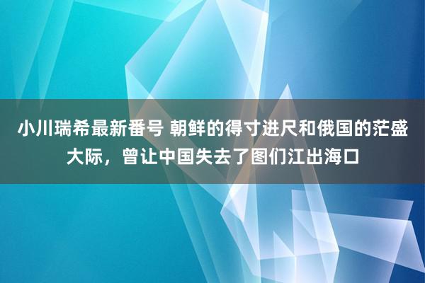 小川瑞希最新番号 朝鲜的得寸进尺和俄国的茫盛大际，曾让中国失去了图们江出海口