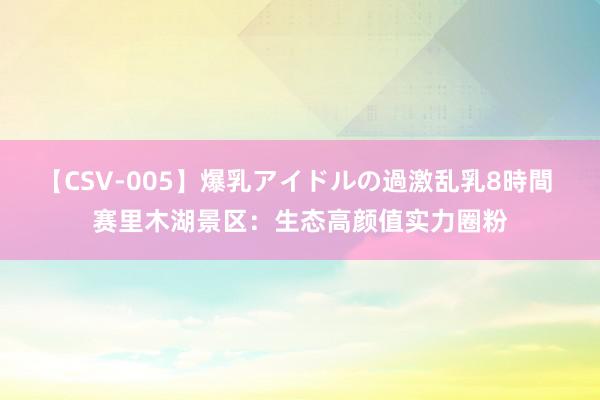 【CSV-005】爆乳アイドルの過激乱乳8時間 赛里木湖景区：生态高颜值实力圈粉