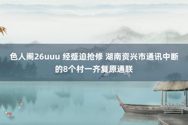 色人阁26uuu 经蹙迫抢修 湖南资兴市通讯中断的8个村一齐复原通联