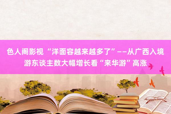 色人阁影视 “洋面容越来越多了”——从广西入境游东谈主数大幅增长看“来华游”高涨