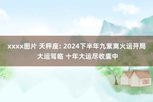 xxxx图片 天秤座: 2024下半年九紫离火运开局 大运驾临 十年大运尽收囊中