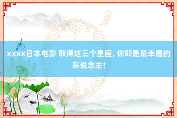 xxxx日本电影 取得这三个星座, 你即是最幸福的东说念主!