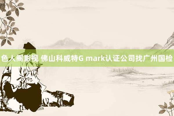 色人阁影视 佛山科威特G mark认证公司找广州国检