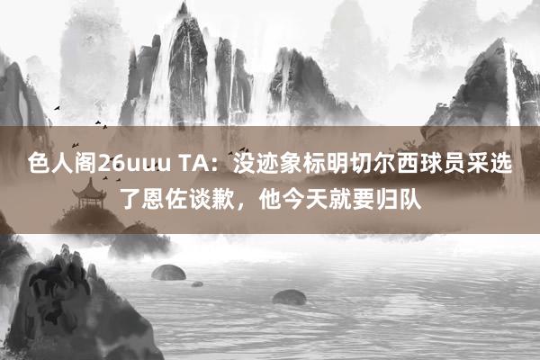 色人阁26uuu TA：没迹象标明切尔西球员采选了恩佐谈歉，他今天就要归队