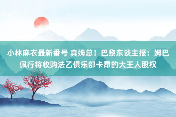 小林麻衣最新番号 真姆总！巴黎东谈主报：姆巴佩行将收购法乙俱乐部卡昂的大王人股权