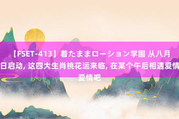 【FSET-413】着たままローション学園 从八月一日启动, 这四大生肖桃花运来临, 在某个午后相遇爱情吧