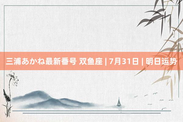 三浦あかね最新番号 双鱼座 | 7月31日 | 明日运势