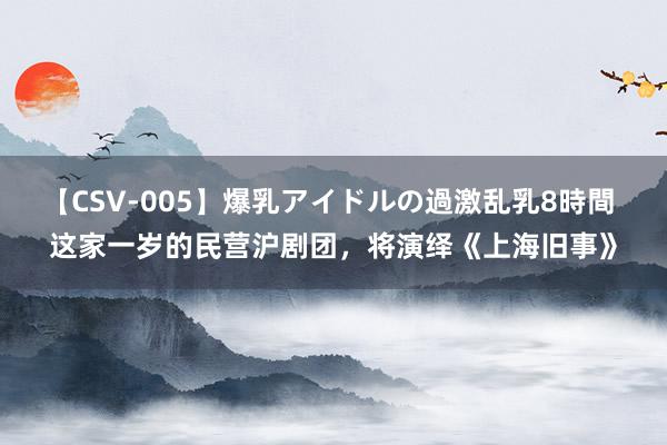 【CSV-005】爆乳アイドルの過激乱乳8時間 这家一岁的民营沪剧团，将演绎《上海旧事》