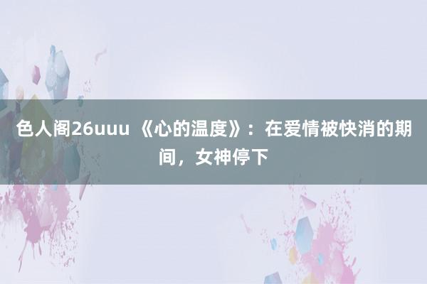 色人阁26uuu 《心的温度》：在爱情被快消的期间，女神停下