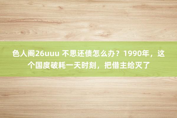 色人阁26uuu 不思还债怎么办？1990年，这个国度破耗一天时刻，把借主给灭了