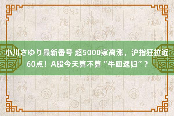 小川さゆり最新番号 超5000家高涨，沪指狂拉近60点！A股今天算不算“牛回速归”？