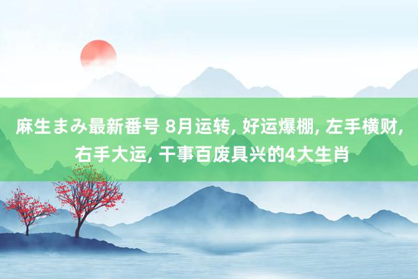 麻生まみ最新番号 8月运转, 好运爆棚, 左手横财, 右手大运, 干事百废具兴的4大生肖