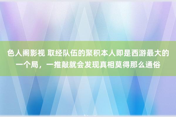 色人阁影视 取经队伍的聚积本人即是西游最大的一个局，一推敲就会发现真相莫得那么通俗