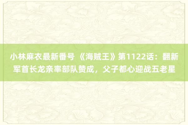 小林麻衣最新番号 《海贼王》第1122话：翻新军首长龙亲率部队赞成，父子都心迎战五老星