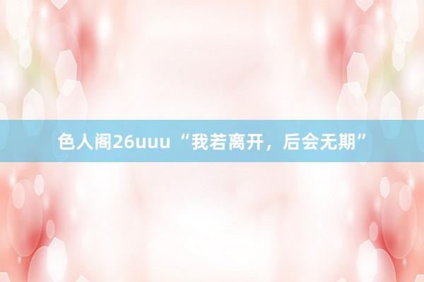 色人阁26uuu “我若离开，后会无期”