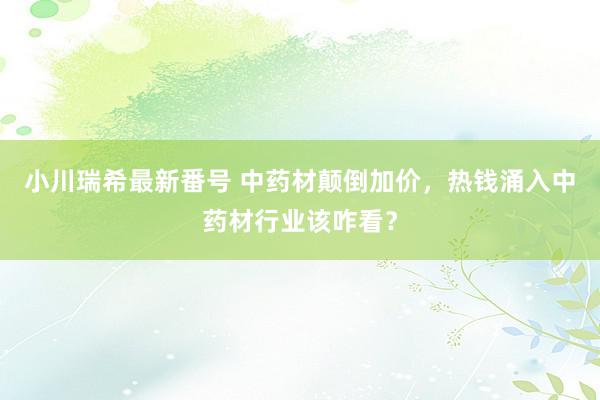 小川瑞希最新番号 中药材颠倒加价，热钱涌入中药材行业该咋看？