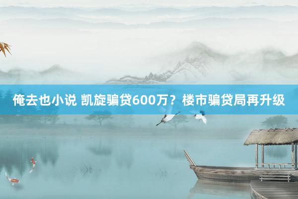 俺去也小说 凯旋骗贷600万？楼市骗贷局再升级