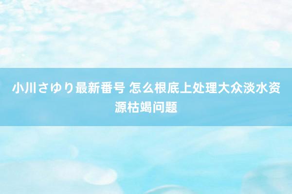 小川さゆり最新番号 怎么根底上处理大众淡水资源枯竭问题