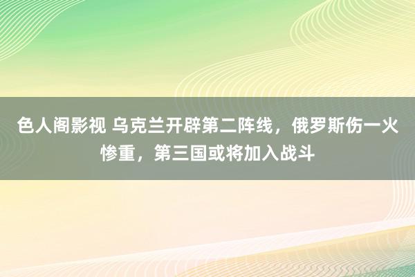 色人阁影视 乌克兰开辟第二阵线，俄罗斯伤一火惨重，第三国或将加入战斗