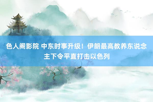 色人阁影院 中东时事升级！伊朗最高教养东说念主下令平直打击以色列