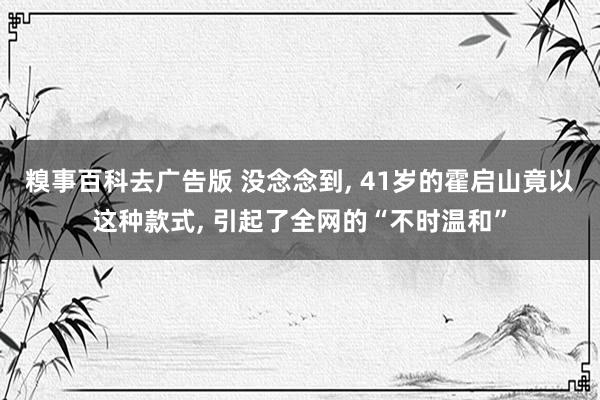 糗事百科去广告版 没念念到, 41岁的霍启山竟以这种款式, 引起了全网的“不时温和”