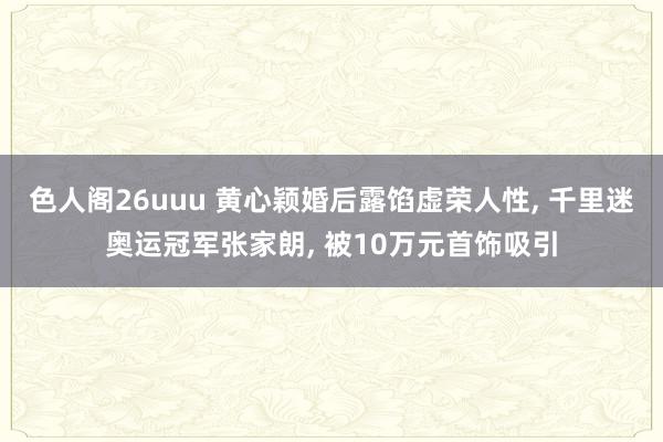 色人阁26uuu 黄心颖婚后露馅虚荣人性, 千里迷奥运冠军张家朗, 被10万元首饰吸引